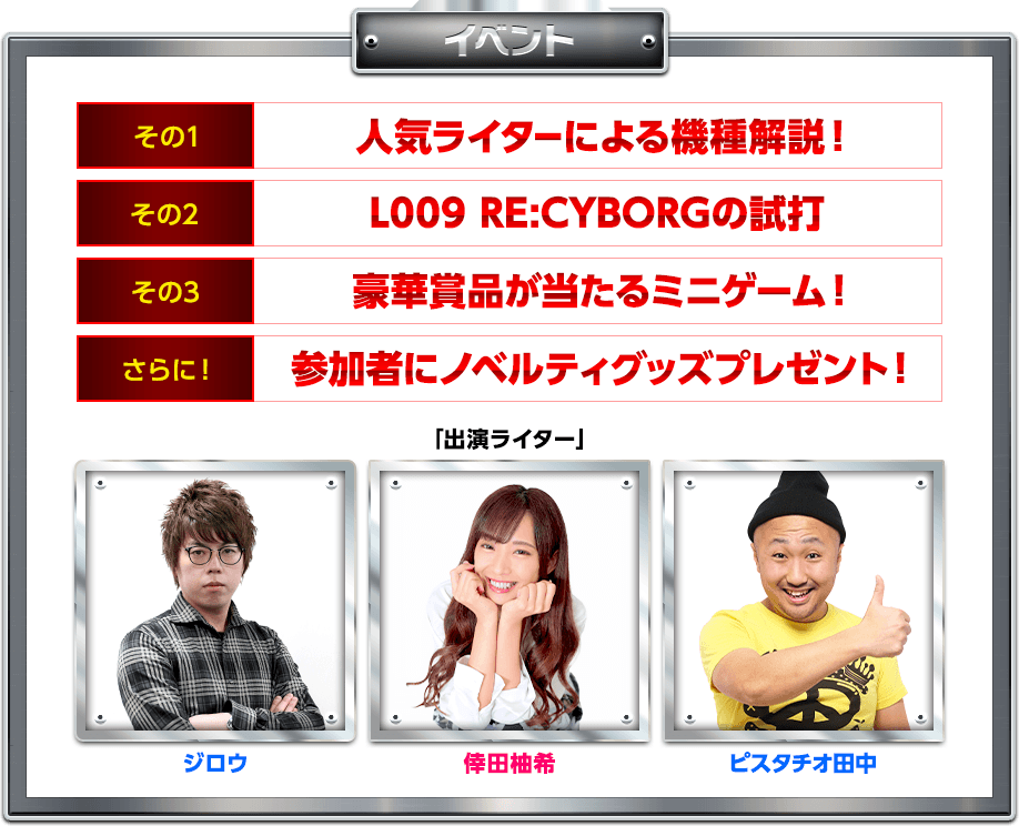イベント内容 その1人気ライターによる機種解説 その2L009 RE:CYBORGの試打 その3豪華賞品が当たるミニゲーム！ さらに！参加者にノベルティグッズプレゼント！ 「出演ライター」ジロウ 倖田柚希 ピスタチオ田中